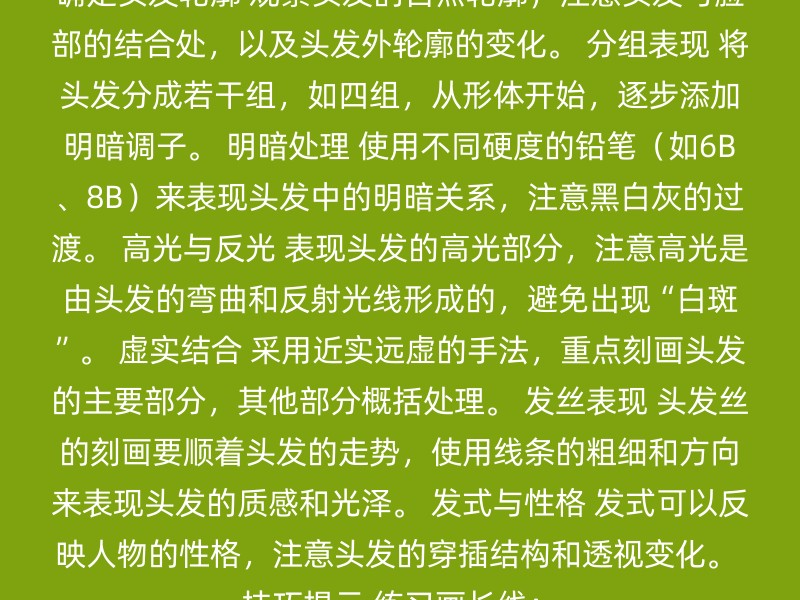 确定头发轮廓 观察头发的自然轮廓，注意头发与脸部的结合处，以及头发外轮廓的变化。 分组表现 将头发分成若干组，如四组，从形体开始，逐步添加明暗调子。 明暗处理 使用不同硬度的铅笔（如6B、8B）来表现头发中的明暗关系，注意黑白灰的过渡。 高光与反光 表现头发的高光部分，注意高光是由头发的弯曲和反射光线形成的，避免出现“白斑”。 虚实结合 采用近实远虚的手法，重点刻画头发的主要部分，其他部分概括处理。 发丝表现 头发丝的刻画要顺着头发的走势，使用线条的粗细和方向来表现头发的质感和光泽。 发式与性格 发式可以反映人物的性格，注意头发的穿插结构和透视变化。 技巧提示 练习画长线：