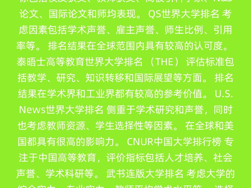 软科世界大学学术排名 （ARWU） 侧重于科研成果，特别是理工领域和高被引科学家的发表情况。 指标包括校友获奖、教师获奖、高被引科学家、N&S论文、国际论文和师均表现。 QS世界大学排名 考虑因素包括学术声誉、雇主声誉、师生比例、引用率等。 排名结果在全球范围内具有较高的认可度。 泰晤士高等教育世界大学排名 （THE） 评估标准包括教学、研究、知识转移和国际展望等方面。 排名结果在学术界和工业界都有较高的参考价值。 U.S.News世界大学排名 侧重于学术研究和声誉，同时也考虑教师资源、学生选择性等因素。 在全球和美国都具有很高的影响力。 CNUR中国大学排行榜 专注于中国高等教育，评价指标包括人才培养、社会声誉、学术科研等。 武书连版大学排名 考虑大学的综合实力、专业实力、教师平均学术水平等。 选择哪个排名参考，可以根据以下因素来决定： 专业兴趣：