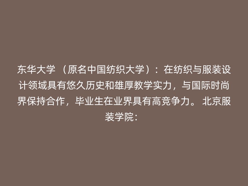 东华大学 （原名中国纺织大学）：在纺织与服装设计领域具有悠久历史和雄厚教学实力，与国际时尚界保持合作，毕业生在业界具有高竞争力。 北京服装学院：