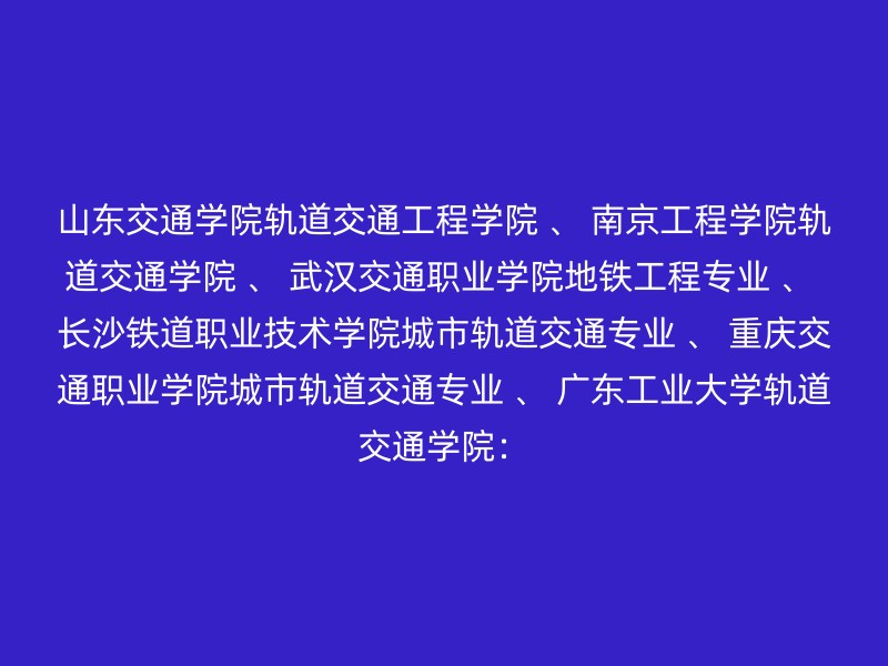 山东交通学院轨道交通工程学院 、 南京工程学院轨道交通学院 、 武汉交通职业学院地铁工程专业 、 长沙铁道职业技术学院城市轨道交通专业 、 重庆交通职业学院城市轨道交通专业 、 广东工业大学轨道交通学院：