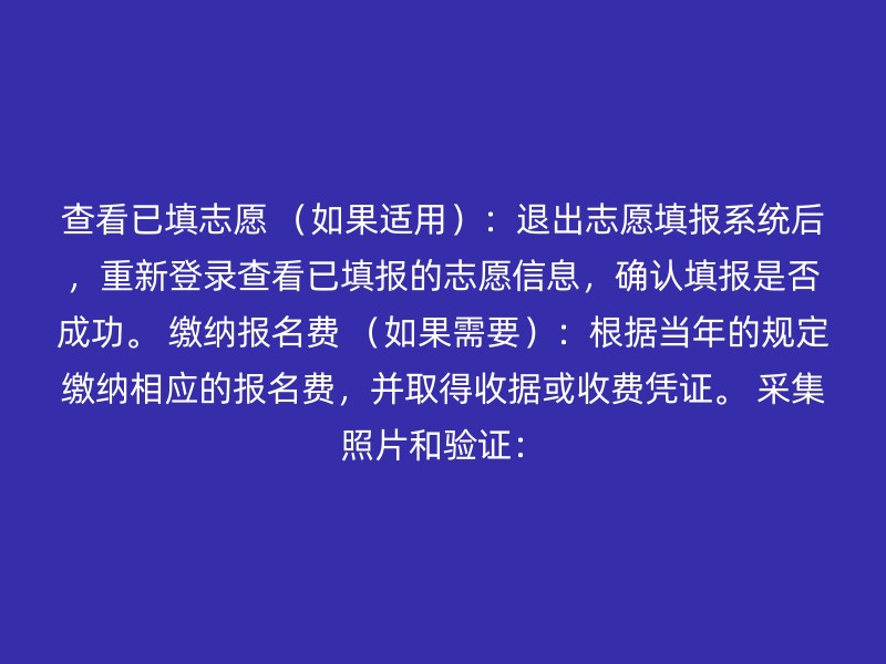 查看已填志愿 （如果适用）：退出志愿填报系统后，重新登录查看已填报的志愿信息，确认填报是否成功。 缴纳报名费 （如果需要）：根据当年的规定缴纳相应的报名费，并取得收据或收费凭证。 采集照片和验证：