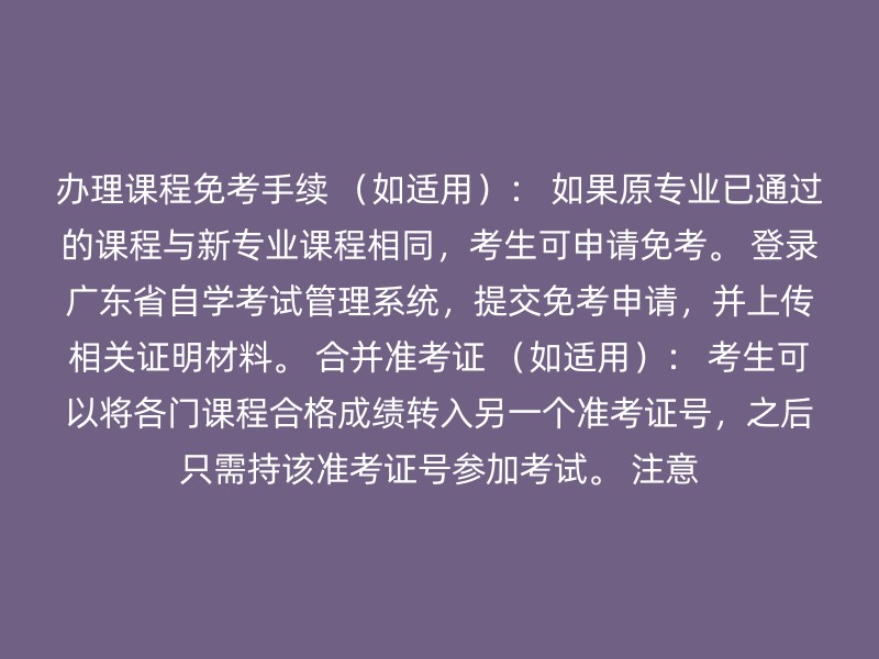 办理课程免考手续 （如适用）： 如果原专业已通过的课程与新专业课程相同，考生可申请免考。 登录广东省自学考试管理系统，提交免考申请，并上传相关证明材料。 合并准考证 （如适用）： 考生可以将各门课程合格成绩转入另一个准考证号，之后只需持该准考证号参加考试。 注意