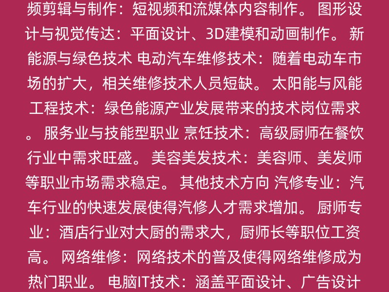 数字技能与IT技术 软件开发：编程、Web开发、移动应用开发、数据分析、人工智能、区块链。 网络安全：网络专家、数据保护专员。 UI/UX设计：用户体验设计师、界面设计师。 新媒体与内容创作 视频剪辑与制作：短视频和流媒体内容制作。 图形设计与视觉传达：平面设计、3D建模和动画制作。 新能源与绿色技术 电动汽车维修技术：随着电动车市场的扩大，相关维修技术人员短缺。 太阳能与风能工程技术：绿色能源产业发展带来的技术岗位需求。 服务业与技能型职业 烹饪技术：高级厨师在餐饮行业中需求旺盛。 美容美发技术：美容师、美发师等职业市场需求稳定。 其他技术方向 汽修专业：汽车行业的快速发展使得汽修人才需求增加。 厨师专业：酒店行业对大厨的需求大，厨师长等职位工资高。 网络维修：网络技术的普及使得网络维修成为热门职业。 电脑IT技术：涵盖平面设计、广告设计、动漫游戏设计等多个领域。 会计专业：会计人才需求稳定，适合希望从事财务工作的人。 装修专业：建筑和室内设计的行业需求持续增长。 选择技术时，请考虑以下因素： 个人兴趣：