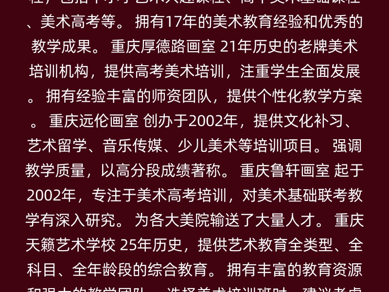 重庆艾艺荷马教育 专注于美术教育，提供丰富的课程，包括中小学艺术兴趣课程、高中美术基础课程、美术高考等。 拥有17年的美术教育经验和优秀的教学成果。 重庆厚德路画室 21年历史的老牌美术培训机构，提供高考美术培训，注重学生全面发展。 拥有经验丰富的师资团队，提供个性化教学方案。 重庆远伦画室 创办于2002年，提供文化补习、艺术留学、音乐传媒、少儿美术等培训项目。 强调教学质量，以高分段成绩著称。 重庆鲁轩画室 起于2002年，专注于美术高考培训，对美术基础联考教学有深入研究。 为各大美院输送了大量人才。 重庆天籁艺术学校 25年历史，提供艺术教育全类型、全科目、全年龄段的综合教育。 拥有丰富的教育资源和强大的教学团队。 选择美术培训班时，建议考虑以下因素： 课程内容：