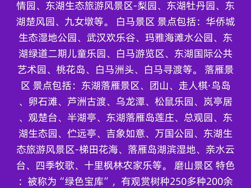 听涛景区 景点包括：楚文化馆（东馆）、先月亭、周苍柏纪念室、东湖宾馆-牡丹园、芳雅园、三棵树、轿车陈列室、梅岭礼堂、寓言园、海光农圃、沧浪亭、围棋山、荷花塘、行吟阁、东湖生态旅游风景区-落羽桥、濒湖画廊、屈原纪念馆、碧潭观鱼、水榭码头、鲁迅雕像、武汉东湖海洋乐园、异国风情园、东湖生态旅游风景区-梨园、东湖牡丹园、东湖楚风园、九女墩等。 白马景区 景点包括：华侨城生态湿地公园、武汉欢乐谷、玛雅海滩水公园、东湖绿道二期儿童乐园、白马游览区、东湖国际公共艺术园、桃花岛、白马洲头、白马寻渡等。 落雁景区 景点包括：东湖落雁景区、团山、走人棋·鸟岛、卵石滩、芦洲古渡、乌龙潭、松鼠乐园、岚亭居、观楚台、半湖亭、东湖落雁岛莲庄、总观园、东湖生态园、伫远亭、吉象如意、万国公园、东湖生态旅游风景区-梯田花海、落雁岛湖滨湿地、亲水云台、四季牧歌、十里枫林农家乐等。 磨山景区 特色：被称为“绿色宝库”，有观赏树种250多种200余万株，以秀山丽水、荆风楚韵和四季花城为特色。 吹笛景区 特色：以马鞍山森林公园为主，森林覆盖率高达80%，有大小山峰17座，是观鸟旅游的绝佳场所。 珞洪区 特色：以武汉大学为主，校园建筑与自然景观相结合，是著名的赏樱胜地。 特色景点 东湖绿道：