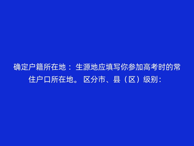 确定户籍所在地 ：生源地应填写你参加高考时的常住户口所在地。 区分市、县（区）级别：