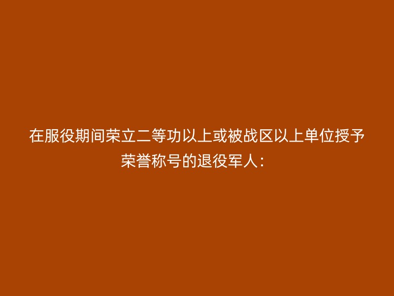 在服役期间荣立二等功以上或被战区以上单位授予荣誉称号的退役军人：