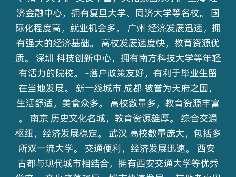 北京 政治文化中心，拥有众多顶级高校如北京大学、清华大学。 美食丰富，文化氛围浓厚。 上海 经济金融中心，拥有复旦大学、同济大学等名校。 国际化程度高，就业机会多。 广州 经济发展迅速，拥有强大的经济基础。 高校发展速度快，教育资源优质。 深圳 科技创新中心，拥有南方科技大学等年轻有活力的院校。 -落户政策友好，有利于毕业生留在当地发展。 新一线城市 成都 被誉为天府之国，生活舒适，美食众多。 高校数量多，教育资源丰富。 南京 历史文化名城，教育资源雄厚。 综合交通枢纽，经济发展稳定。 武汉 高校数量庞大，包括多所双一流大学。 交通便利，经济发展迅速。 西安 古都与现代城市相结合，拥有西安交通大学等优秀学府。 文化底蕴深厚，城市快速发展。 其他考虑因素 个人兴趣与发展方向：