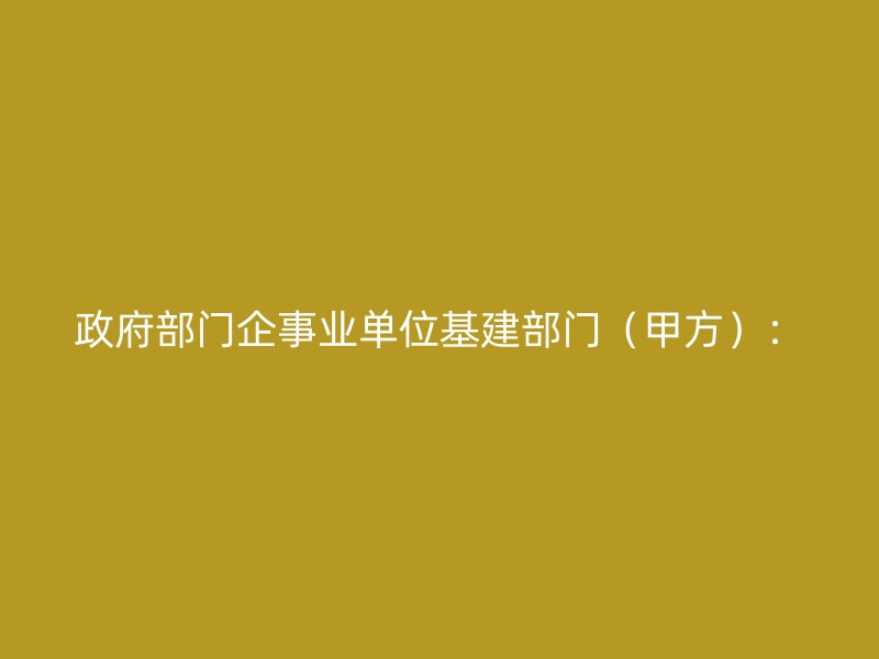 政府部门企事业单位基建部门（甲方）：