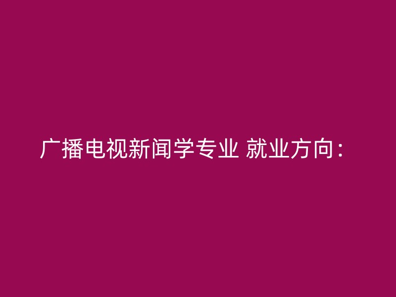 广播电视新闻学专业 就业方向：