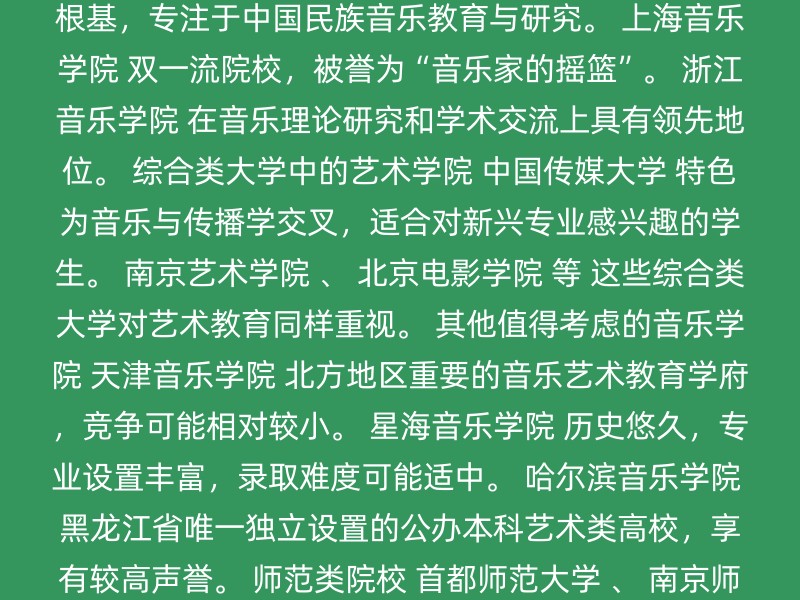 中央音乐学院 211、双一流高校，音乐学专业是国家级一流本科专业建设点。 中国音乐学院 以国学为根基，专注于中国民族音乐教育与研究。 上海音乐学院 双一流院校，被誉为“音乐家的摇篮”。 浙江音乐学院 在音乐理论研究和学术交流上具有领先地位。 综合类大学中的艺术学院 中国传媒大学 特色为音乐与传播学交叉，适合对新兴专业感兴趣的学生。 南京艺术学院 、 北京电影学院 等 这些综合类大学对艺术教育同样重视。 其他值得考虑的音乐学院 天津音乐学院 北方地区重要的音乐艺术教育学府，竞争可能相对较小。 星海音乐学院 历史悠久，专业设置丰富，录取难度可能适中。 哈尔滨音乐学院 黑龙江省唯一独立设置的公办本科艺术类高校，享有较高声誉。 师范类院校 首都师范大学 、 南京师范大学 等 偏向理论教学，适合以后想从事音乐教育工作的学生。 注意事项 专业排名：