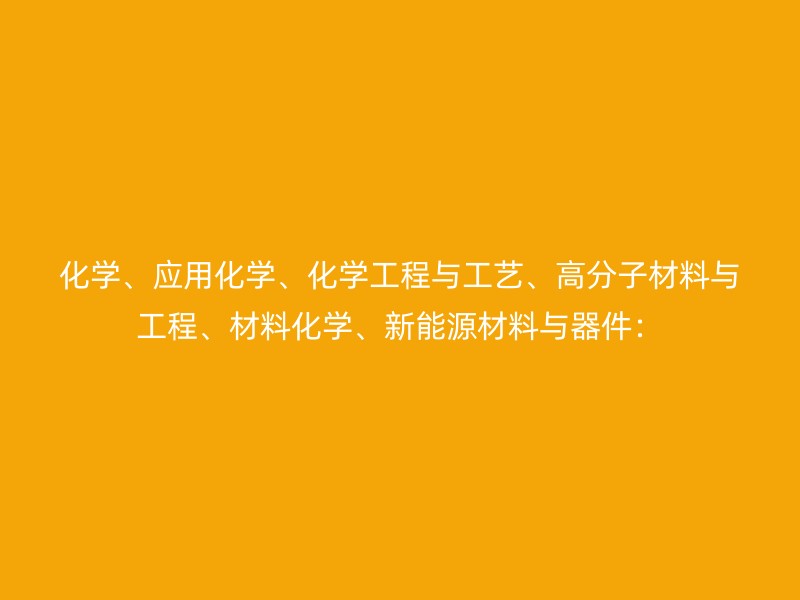 化学、应用化学、化学工程与工艺、高分子材料与工程、材料化学、新能源材料与器件：