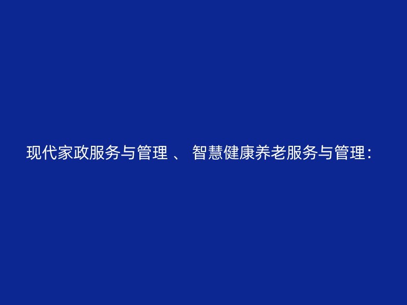 现代家政服务与管理 、 智慧健康养老服务与管理：