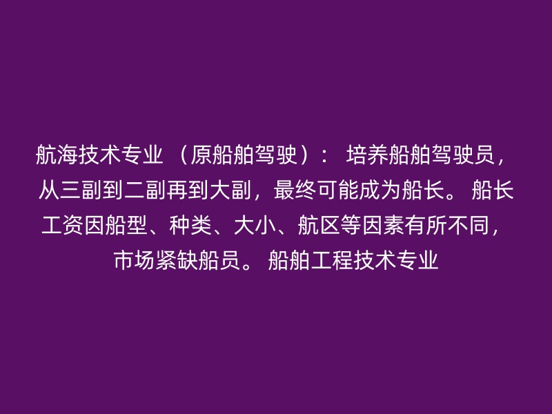 航海技术专业 （原船舶驾驶）： 培养船舶驾驶员，从三副到二副再到大副，最终可能成为船长。 船长工资因船型、种类、大小、航区等因素有所不同，市场紧缺船员。 船舶工程技术专业