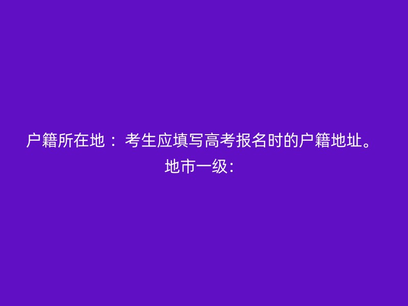 户籍所在地 ：考生应填写高考报名时的户籍地址。 地市一级：