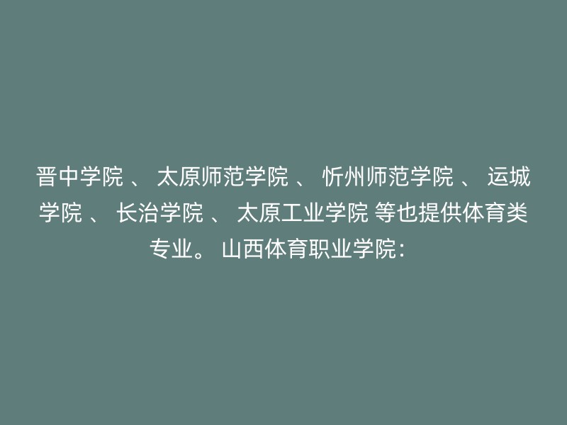 晋中学院 、 太原师范学院 、 忻州师范学院 、 运城学院 、 长治学院 、 太原工业学院 等也提供体育类专业。 山西体育职业学院：