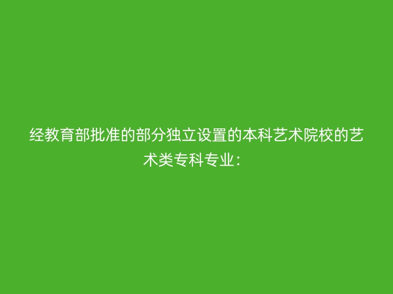 经教育部批准的部分独立设置的本科艺术院校的艺术类专科专业：