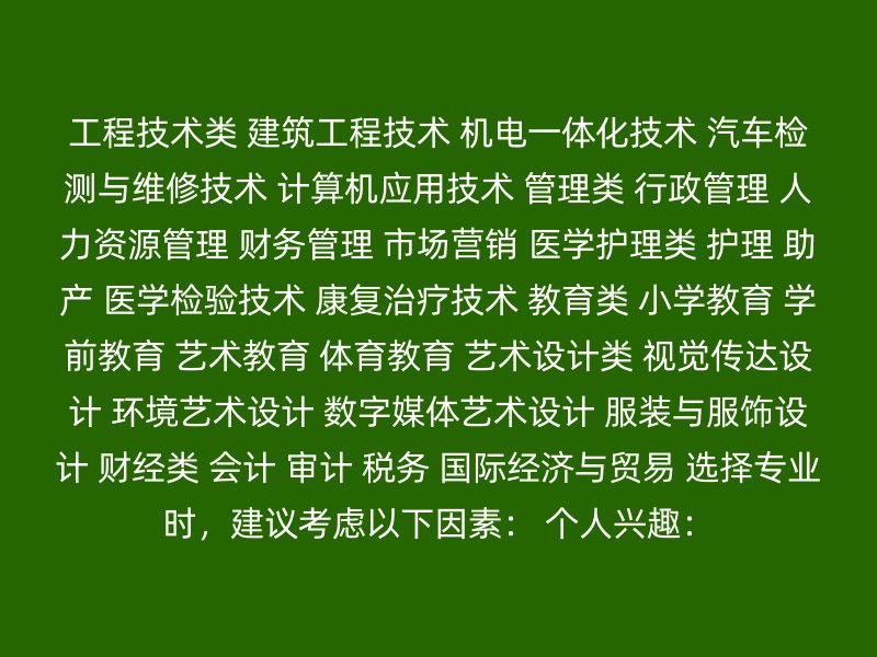 工程技术类 建筑工程技术 机电一体化技术 汽车检测与维修技术 计算机应用技术 管理类 行政管理 人力资源管理 财务管理 市场营销 医学护理类 护理 助产 医学检验技术 康复治疗技术 教育类 小学教育 学前教育 艺术教育 体育教育 艺术设计类 视觉传达设计 环境艺术设计 数字媒体艺术设计 服装与服饰设计 财经类 会计 审计 税务 国际经济与贸易 选择专业时，建议考虑以下因素： 个人兴趣：