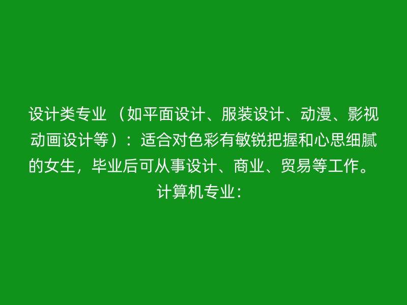 设计类专业 （如平面设计、服装设计、动漫、影视动画设计等）：适合对色彩有敏锐把握和心思细腻的女生，毕业后可从事设计、商业、贸易等工作。 计算机专业：