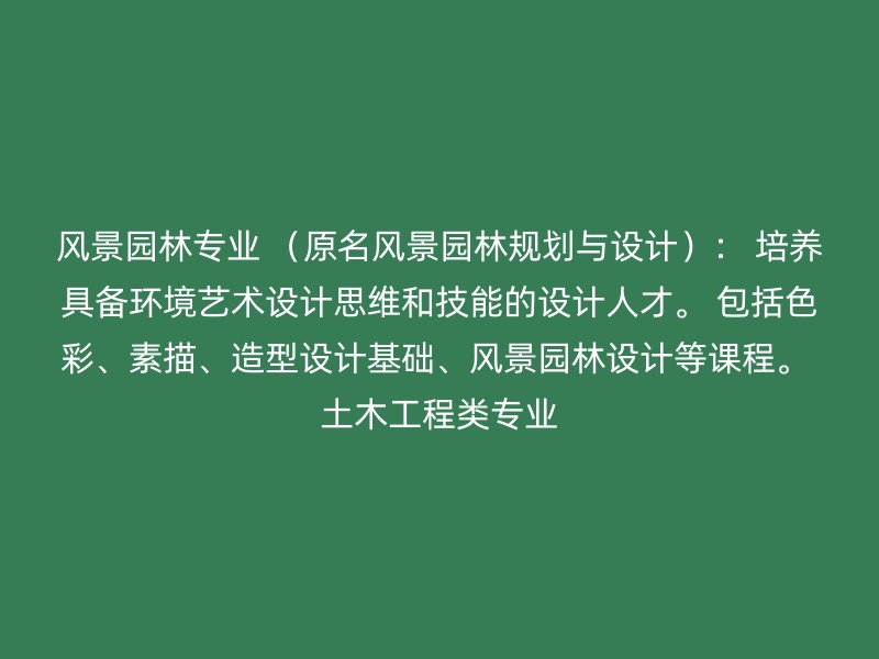 风景园林专业 （原名风景园林规划与设计）： 培养具备环境艺术设计思维和技能的设计人才。 包括色彩、素描、造型设计基础、风景园林设计等课程。 土木工程类专业