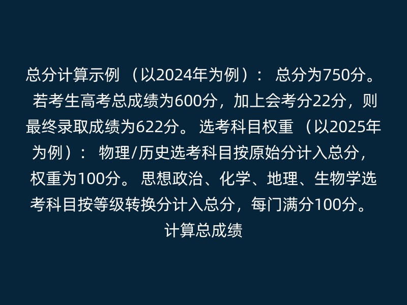 总分计算示例 （以2024年为例）： 总分为750分。 若考生高考总成绩为600分，加上会考分22分，则最终录取成绩为622分。 选考科目权重 （以2025年为例）： 物理/历史选考科目按原始分计入总分，权重为100分。 思想政治、化学、地理、生物学选考科目按等级转换分计入总分，每门满分100分。 计算总成绩