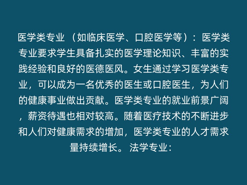 医学类专业 （如临床医学、口腔医学等）：医学类专业要求学生具备扎实的医学理论知识、丰富的实践经验和良好的医德医风。女生通过学习医学类专业，可以成为一名优秀的医生或口腔医生，为人们的健康事业做出贡献。医学类专业的就业前景广阔，薪资待遇也相对较高。随着医疗技术的不断进步和人们对健康需求的增加，医学类专业的人才需求量持续增长。 法学专业：