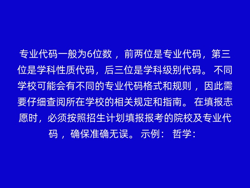 专业代码一般为6位数 ，前两位是专业代码，第三位是学科性质代码，后三位是学科级别代码。 不同学校可能会有不同的专业代码格式和规则 ，因此需要仔细查阅所在学校的相关规定和指南。 在填报志愿时，必须按照招生计划填报报考的院校及专业代码 ，确保准确无误。 示例： 哲学：