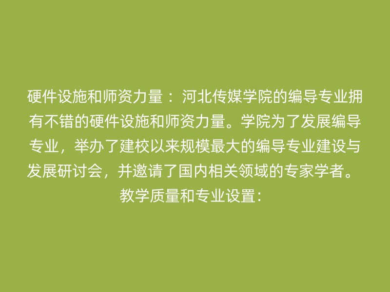 硬件设施和师资力量 ：河北传媒学院的编导专业拥有不错的硬件设施和师资力量。学院为了发展编导专业，举办了建校以来规模最大的编导专业建设与发展研讨会，并邀请了国内相关领域的专家学者。 教学质量和专业设置：