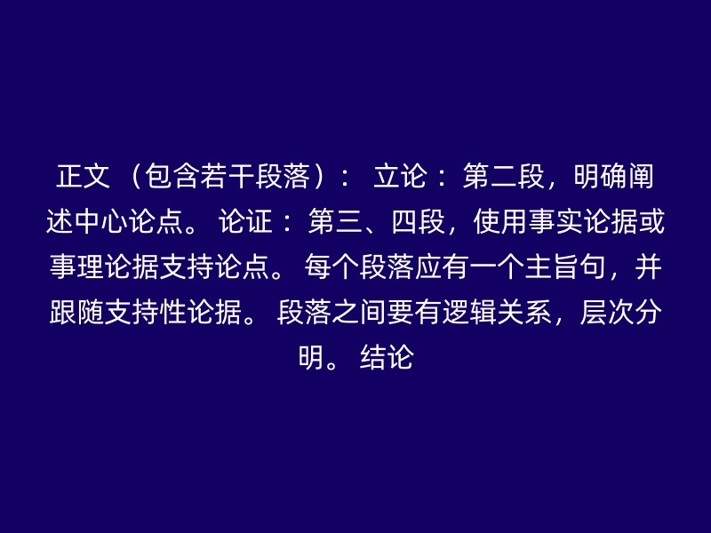 正文 （包含若干段落）： 立论 ：第二段，明确阐述中心论点。 论证 ：第三、四段，使用事实论据或事理论据支持论点。 每个段落应有一个主旨句，并跟随支持性论据。 段落之间要有逻辑关系，层次分明。 结论