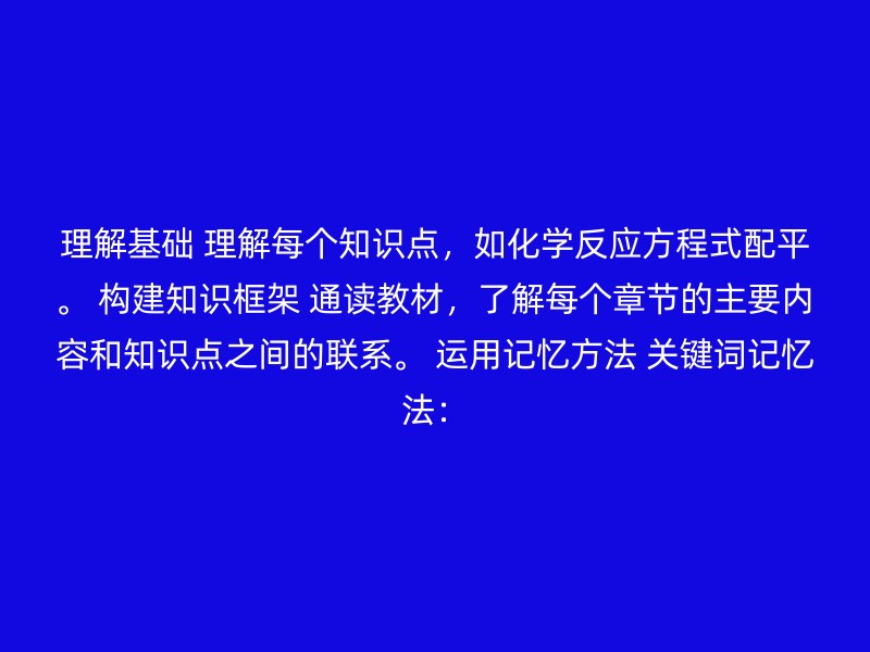 理解基础 理解每个知识点，如化学反应方程式配平。 构建知识框架 通读教材，了解每个章节的主要内容和知识点之间的联系。 运用记忆方法 关键词记忆法：