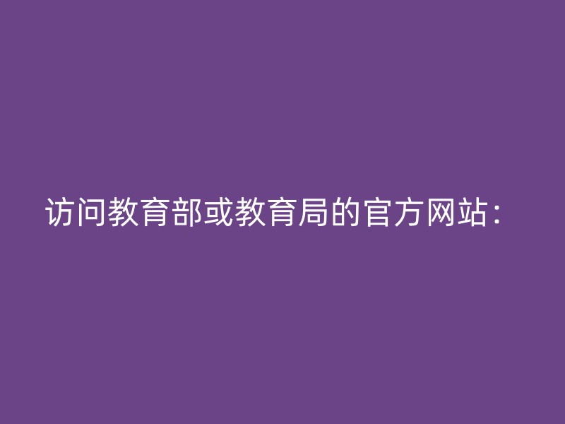 访问教育部或教育局的官方网站：