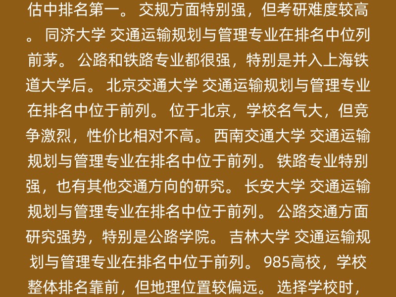 东南大学 交通运输规划与管理专业在第四轮学科评估中排名第一。 交规方面特别强，但考研难度较高。 同济大学 交通运输规划与管理专业在排名中位列前茅。 公路和铁路专业都很强，特别是并入上海铁道大学后。 北京交通大学 交通运输规划与管理专业在排名中位于前列。 位于北京，学校名气大，但竞争激烈，性价比相对不高。 西南交通大学 交通运输规划与管理专业在排名中位于前列。 铁路专业特别强，也有其他交通方向的研究。 长安大学 交通运输规划与管理专业在排名中位于前列。 公路交通方面研究强势，特别是公路学院。 吉林大学 交通运输规划与管理专业在排名中位于前列。 985高校，学校整体排名靠前，但地理位置较偏远。 选择学校时，建议考虑以下因素： 专业排名：