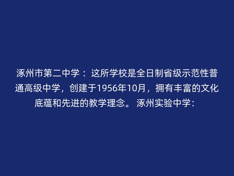 涿州市第二中学 ：这所学校是全日制省级示范性普通高级中学，创建于1956年10月，拥有丰富的文化底蕴和先进的教学理念。 涿州实验中学：