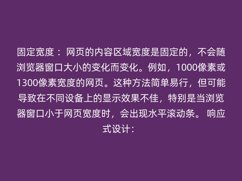 固定宽度 ：网页的内容区域宽度是固定的，不会随浏览器窗口大小的变化而变化。例如，1000像素或1300像素宽度的网页。这种方法简单易行，但可能导致在不同设备上的显示效果不佳，特别是当浏览器窗口小于网页宽度时，会出现水平滚动条。 响应式设计：