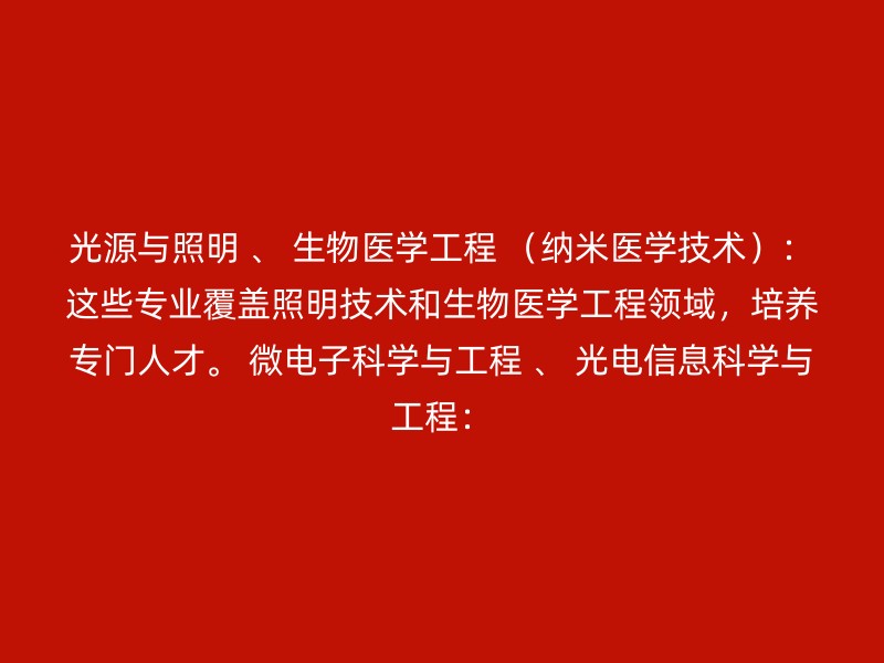 光源与照明 、 生物医学工程 （纳米医学技术）：这些专业覆盖照明技术和生物医学工程领域，培养专门人才。 微电子科学与工程 、 光电信息科学与工程：