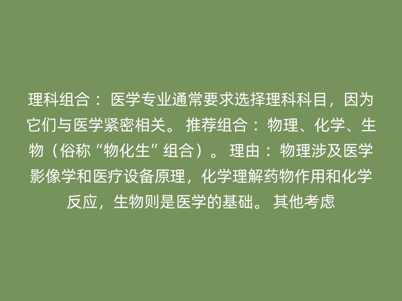 理科组合 ：医学专业通常要求选择理科科目，因为它们与医学紧密相关。 推荐组合 ：物理、化学、生物（俗称“物化生”组合）。 理由 ：物理涉及医学影像学和医疗设备原理，化学理解药物作用和化学反应，生物则是医学的基础。 其他考虑