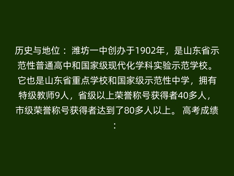 历史与地位 ：潍坊一中创办于1902年，是山东省示范性普通高中和国家级现代化学科实验示范学校。它也是山东省重点学校和国家级示范性中学，拥有特级教师9人，省级以上荣誉称号获得者40多人，市级荣誉称号获得者达到了80多人以上。 高考成绩：