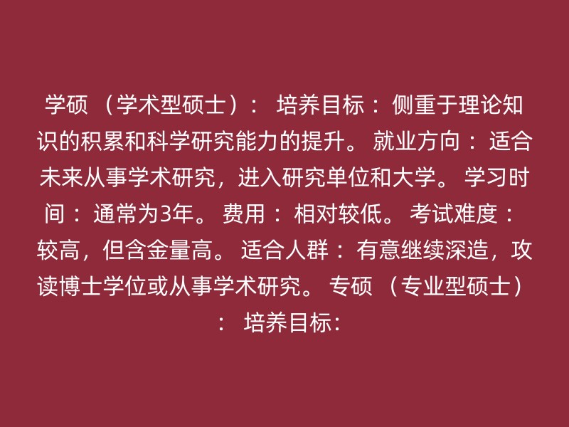 学硕 （学术型硕士）： 培养目标 ：侧重于理论知识的积累和科学研究能力的提升。 就业方向 ：适合未来从事学术研究，进入研究单位和大学。 学习时间 ：通常为3年。 费用 ：相对较低。 考试难度 ：较高，但含金量高。 适合人群 ：有意继续深造，攻读博士学位或从事学术研究。 专硕 （专业型硕士）： 培养目标：