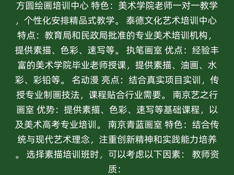 方圆绘画培训中心 特色：美术学院老师一对一教学，个性化安排精品式教学。 泰德文化艺术培训中心 特点：教育局和民政局批准的专业美术培训机构，提供素描、色彩、速写等。 执笔画室 优点：经验丰富的美术学院毕业老师授课，提供素描、油画、水彩、彩铅等。 名动漫 亮点：结合真实项目实训，传授专业制画技法，课程贴合行业需要。 南京艺之行画室 优势：提供素描、色彩、速写等基础课程，以及美术高考专业培训。 南京青蓝画室 特色：结合传统与现代艺术理念，注重创新精神和实践能力培养。 选择素描培训班时，可以考虑以下因素： 教师资质：