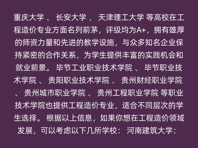 重庆大学 、 长安大学 、 天津理工大学 等高校在工程造价专业方面名列前茅，评级均为A+，拥有雄厚的师资力量和先进的教学设施，与众多知名企业保持紧密的合作关系，为学生提供丰富的实践机会和就业前景。 毕节工业职业技术学院 、 毕节职业技术学院 、 贵阳职业技术学院 、 贵州财经职业学院 、 贵州城市职业学院 、 贵州工程职业学院 等职业技术学院也提供工程造价专业，适合不同层次的学生选择。 根据以上信息，如果你想在工程造价领域发展，可以考虑以下几所学校： 河南建筑大学：