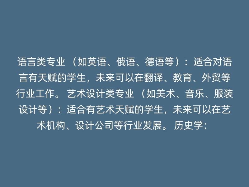 语言类专业 （如英语、俄语、德语等）：适合对语言有天赋的学生，未来可以在翻译、教育、外贸等行业工作。 艺术设计类专业 （如美术、音乐、服装设计等）：适合有艺术天赋的学生，未来可以在艺术机构、设计公司等行业发展。 历史学：