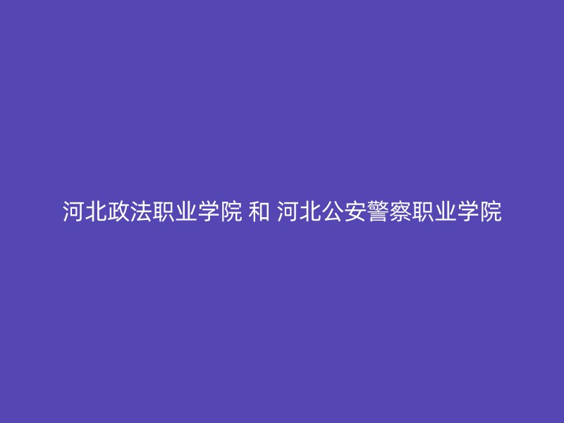 河北政法职业学院 和 河北公安警察职业学院