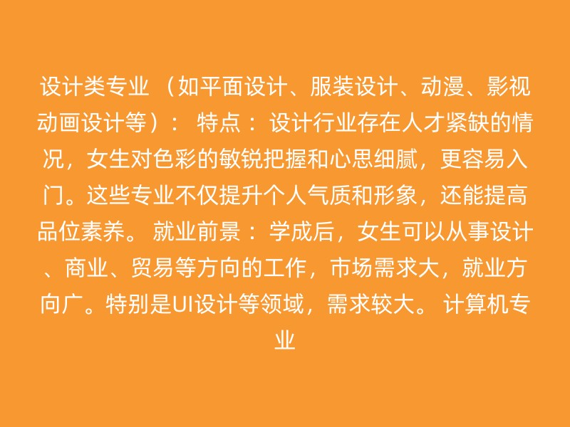 设计类专业 （如平面设计、服装设计、动漫、影视动画设计等）： 特点 ：设计行业存在人才紧缺的情况，女生对色彩的敏锐把握和心思细腻，更容易入门。这些专业不仅提升个人气质和形象，还能提高品位素养。 就业前景 ：学成后，女生可以从事设计、商业、贸易等方向的工作，市场需求大，就业方向广。特别是UI设计等领域，需求较大。 计算机专业