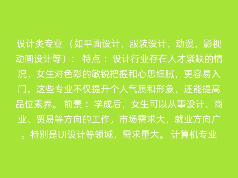 设计类专业 （如平面设计、服装设计、动漫、影视动画设计等）： 特点 ：设计行业存在人才紧缺的情况，女生对色彩的敏锐把握和心思细腻，更容易入门。这些专业不仅提升个人气质和形象，还能提高品位素养。 前景 ：学成后，女生可以从事设计、商业、贸易等方向的工作，市场需求大，就业方向广。特别是UI设计等领域，需求量大。 计算机专业