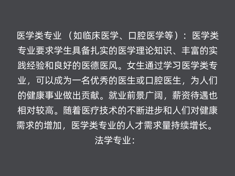 医学类专业 （如临床医学、口腔医学等）：医学类专业要求学生具备扎实的医学理论知识、丰富的实践经验和良好的医德医风。女生通过学习医学类专业，可以成为一名优秀的医生或口腔医生，为人们的健康事业做出贡献。就业前景广阔，薪资待遇也相对较高。随着医疗技术的不断进步和人们对健康需求的增加，医学类专业的人才需求量持续增长。 法学专业：