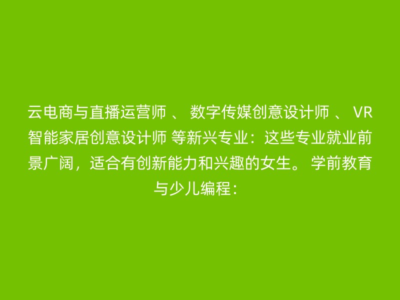 云电商与直播运营师 、 数字传媒创意设计师 、 VR智能家居创意设计师 等新兴专业：这些专业就业前景广阔，适合有创新能力和兴趣的女生。 学前教育与少儿编程：