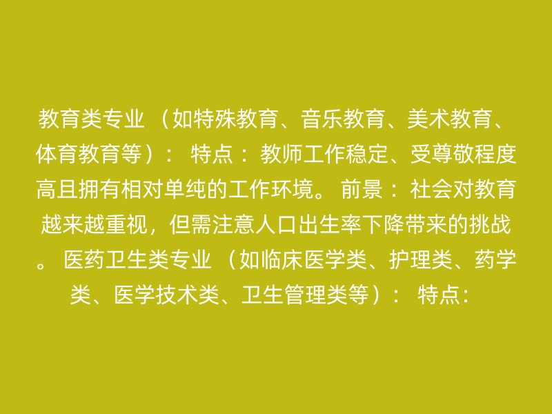 教育类专业 （如特殊教育、音乐教育、美术教育、体育教育等）： 特点 ：教师工作稳定、受尊敬程度高且拥有相对单纯的工作环境。 前景 ：社会对教育越来越重视，但需注意人口出生率下降带来的挑战。 医药卫生类专业 （如临床医学类、护理类、药学类、医学技术类、卫生管理类等）： 特点：