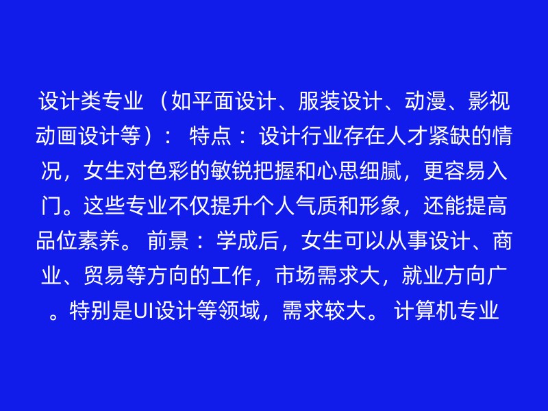 设计类专业 （如平面设计、服装设计、动漫、影视动画设计等）： 特点 ：设计行业存在人才紧缺的情况，女生对色彩的敏锐把握和心思细腻，更容易入门。这些专业不仅提升个人气质和形象，还能提高品位素养。 前景 ：学成后，女生可以从事设计、商业、贸易等方向的工作，市场需求大，就业方向广。特别是UI设计等领域，需求较大。 计算机专业