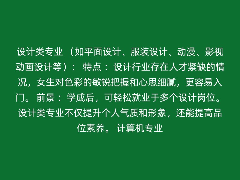 设计类专业 （如平面设计、服装设计、动漫、影视动画设计等）： 特点 ：设计行业存在人才紧缺的情况，女生对色彩的敏锐把握和心思细腻，更容易入门。 前景 ：学成后，可轻松就业于多个设计岗位。设计类专业不仅提升个人气质和形象，还能提高品位素养。 计算机专业