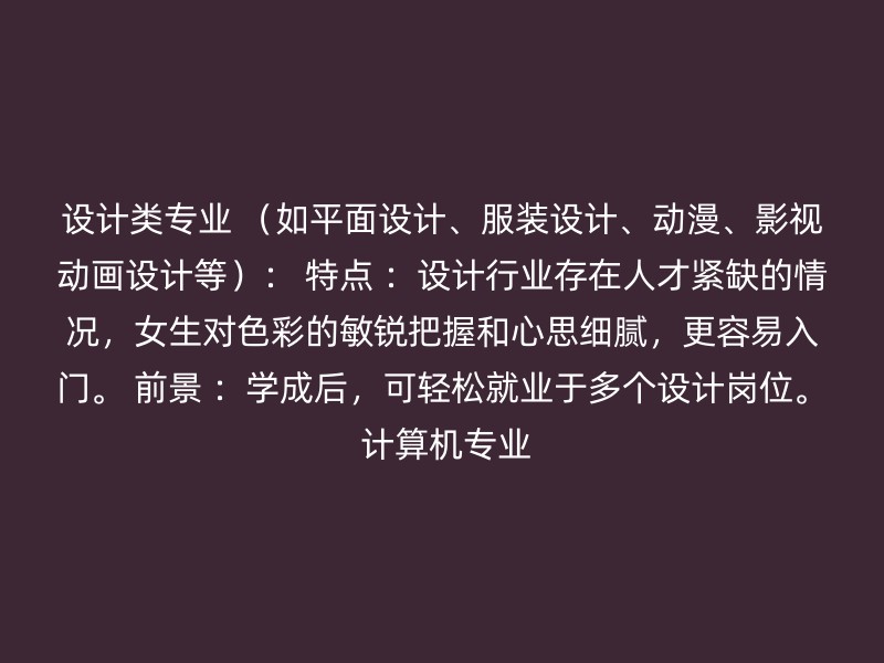 设计类专业 （如平面设计、服装设计、动漫、影视动画设计等）： 特点 ：设计行业存在人才紧缺的情况，女生对色彩的敏锐把握和心思细腻，更容易入门。 前景 ：学成后，可轻松就业于多个设计岗位。 计算机专业